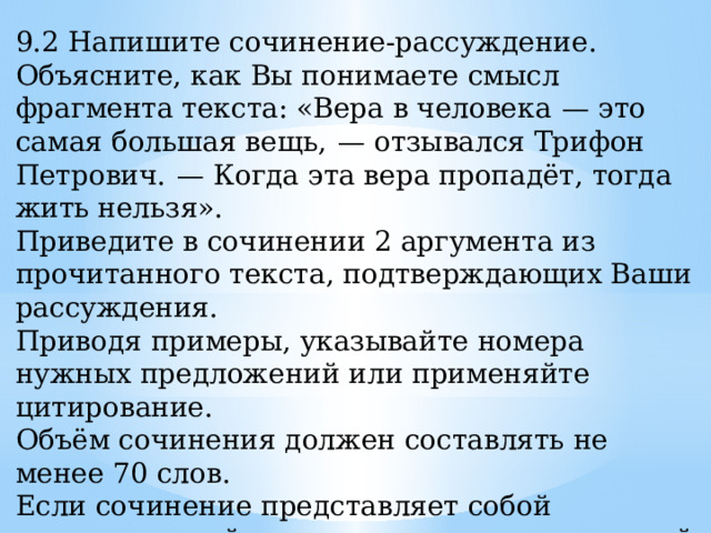 9.2 Напишите сочинение-рассуждение. Объясните, как Вы понимаете смысл фрагмента текста: «Вера в человека  — это самая большая вещь,  — отзывался Трифон Петрович.  — Когда эта вера пропадёт, тогда жить нельзя». Приведите в сочинении 2 аргумента из прочитанного текста, подтверждающих Ваши рассуждения. Приводя примеры, указывайте номера нужных предложений или применяйте цитирование. Объём сочинения должен составлять не менее 70 слов. Если сочинение представляет собой пересказанный или полностью переписанный исходный текст без каких бы то ни было комментариев, то такая работа оценивается нулём баллов. Сочинение пишите аккуратно, разборчивым почерком. 