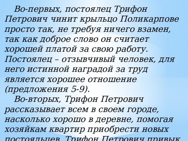   Во-первых, постоялец Трифон Петрович чинит крыльцо Поликарпове просто так, не требуя ничего взамен, так как доброе слово он считает хорошей платой за свою работу. Постоялец – отзывчивый человек, для него истинной наградой за труд является хорошее отношение (предложения 5-9).  Во-вторых, Трифон Петрович рассказывает всем в своем городе, насколько хорошо в деревне, помогая хозяйкам квартир приобрести новых постояльцев. Трифон Петрович привык платить добром за добро, это характеризует его как человека, обладающего нравственными ценностями (предложения 18-19) . 