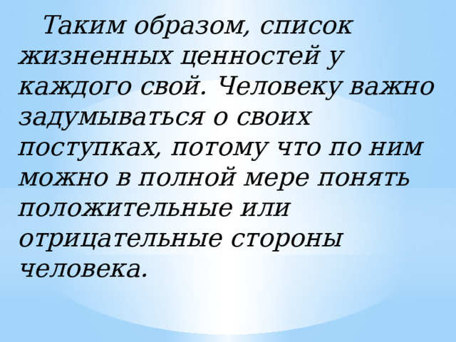   Таким образом, список жизненных ценностей у каждого свой. Человеку важно задумываться о своих поступках, потому что по ним можно в полной мере понять положительные или отрицательные стороны человека. 