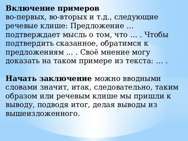 Включение примеров во-первых, во-вторых и т.д., следующие речевые клише: Предложение … подтверждает мысль о том, что … . Чтобы подтвердить сказанное, обратимся к предложениям ... . Своё мнение могу доказать на таком примере из текста: … . Начать заключение можно вводными словами значит, итак, следовательно, таким образом или речевым клише мы пришли к выводу, подводя итог, делая выводы из вышеизложенного. 