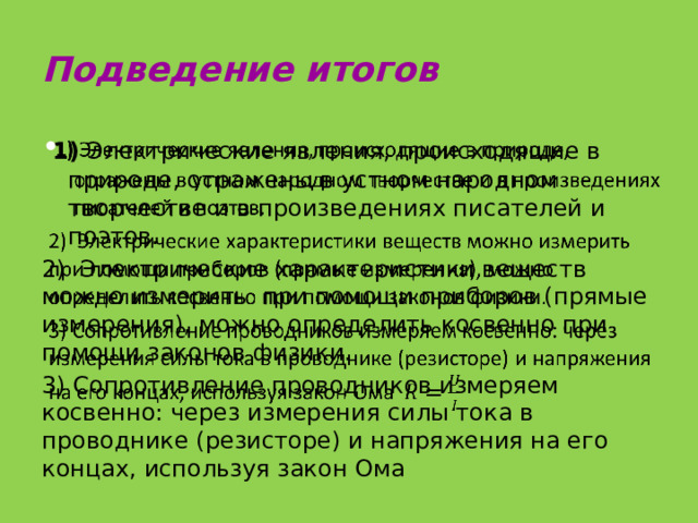 Подведение итогов  1) Электрические явления, происходящие в природе, отражены в устном народном творчестве и в произведениях писателей и поэтов.   2) Электрические характеристики веществ можно измерить при помощи приборов (прямые измерения), можно определить косвенно при помощи законов физики. 3) Сопротивление проводников измеряем косвенно: через измерения силы тока в проводнике (резисторе) и напряжения на его концах, используя закон Ома 