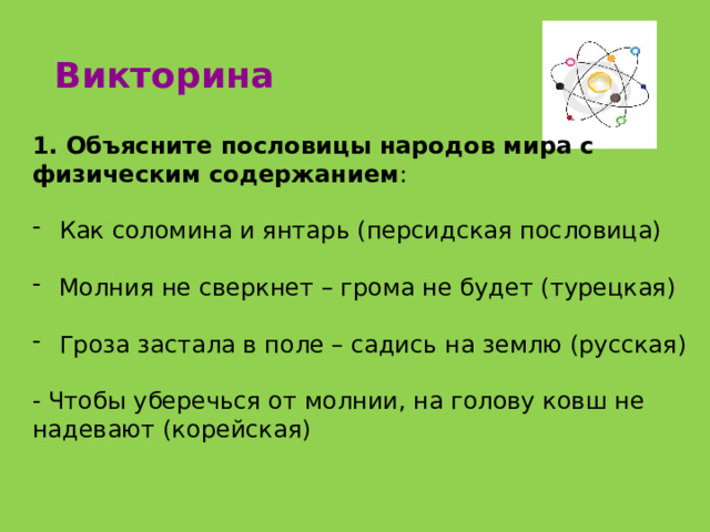 Викторина 1. Объясните пословицы народов мира с физическим содержанием : Как соломина и янтарь (персидская пословица) Молния не сверкнет – грома не будет (турецкая) Гроза застала в поле – садись на землю (русская) - Чтобы уберечься от молнии, на голову ковш не надевают (корейская) 