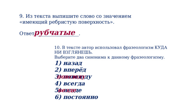 9. Из текста выпишите слово со значением «имеющий ребристую поверхность». Ответ: _________________. рубчатые 10. В тексте автор использовал фразеологизм КУДА НИ ВЗГЛЯНЕШЬ. Выберите два синонима к данному фразеологизму. 1) назад 2) вперёд 3) повсюду 4) всегда 5) везде 6) постоянно повсюду везде 