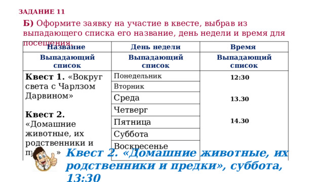 ЗАДАНИЕ 11 Б) Оформите заявку на участие в квесте, выбрав из выпадающего списка его название, день недели и время для посещения. Название День недели Выпадающий список Время Выпадающий список Квест 1. «Вокруг света с Чарлзом Дарвином» Понедельник Выпадающий список Квест 2. «Домашние животные, их родственники и предки» Вторник Среда Четверг Пятница Суббота Воскресенье 12:30   13.30   14.30 Квест 2. «Домашние животные, их родственники и предки», суббота, 13:30 