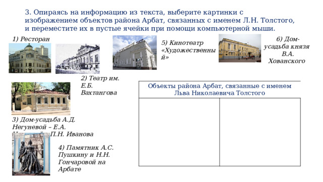3. Опираясь на информацию из текста, выберите картинки с изображением объектов района Арбат, связанных с именем Л.Н. Толстого, и переместите их в пустые ячейки при помощи компьютерной мыши. 1) Ресторан «Прага» 6) Дом-усадьба князя В.А. Хованского 5) Кинотеатр «Художественный» 2) Театр им. Е.Б. Вахтангова Объекты района Арбат, связанные с именем  Льва Николаевича Толстого 3) Дом-усадьба А.Д. Негуневой – Е.А. Ивановой – П.Н. Иванова 4) Памятник А.С. Пушкину и Н.Н. Гончаровой на Арбате 