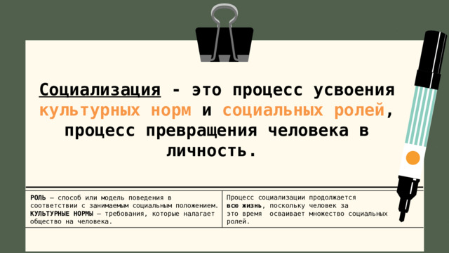 Социализация - это процесс усвоения культурных норм и социальных ролей , процесс превращения человека в личность. Процесс социализации продолжается всю жизнь , поскольку человек за это время осваивает множество социальных ролей. РОЛЬ – способ или модель поведения в соответствии с занимаемым социальным положением. КУЛЬТУРНЫЕ НОРМЫ – требования, которые налагает общество на человека. 