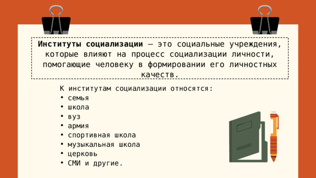 Институты социализации – это социальные учреждения, которые влияют на процесс социализации личности, помогающие человеку в формировании его личностных качеств. К институтам социализации относятся: семья школа вуз армия спортивная школа музыкальная школа церковь СМИ и другие. 