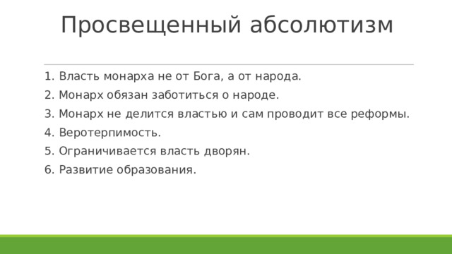 Просвещенный абсолютизм 1. Власть монарха не от Бога, а от народа. 2. Монарх обязан заботиться о народе. 3. Монарх не делится властью и сам проводит все реформы. 4. Веротерпимость. 5. Ограничивается власть дворян. 6. Развитие образования. 