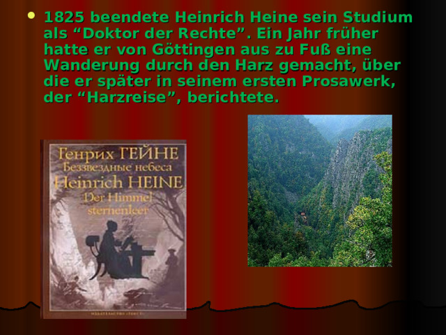 1825 beendete Heinrich Heine sein Studium als “Doktor der Rechte”. Ein Jahr früher hatte er von Göttingen aus zu Fuß eine Wanderung durch den Harz gemacht, über die er später in seinem ersten Prosawerk, der “Harzreise”, berichtete. 