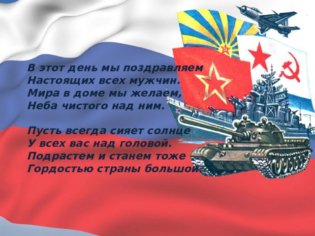 В этот день мы поздравляем Настоящих всех мужчин. Мира в доме мы желаем, Неба чистого над ним.  Пусть всегда сияет солнце У всех вас над головой. Подрастем и станем тоже Гордостью страны большой. 
