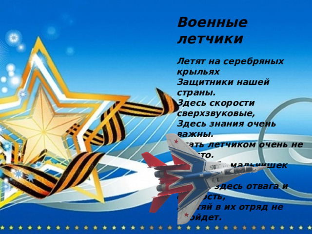 Военные летчики  Летят на серебряных крыльях Защитники нашей страны. Здесь скорости сверхзвуковые, Здесь знания очень важны. Стать летчиком очень не просто. Хоть небо мальчишек зовет. Важны здесь отвага и смелость, Лентяй в их отряд не пройдет. 
