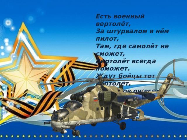 Есть военный вертолёт, За штурвалом в нём пилот, Там, где самолёт не сможет, Вертолёт всегда поможет. Ждут бойцы тот вертолёт, От врагов он всех спасёт. 