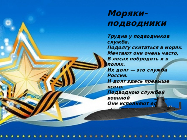 Моряки-подводники  Трудна у подводников служба. Подолгу скитаться в морях. Мечтают они очень часто, В лесах побродить и в полях. Их долг — это служба России. И долг здесь превыше всего. Подводною службой военной Они исполняют его. 