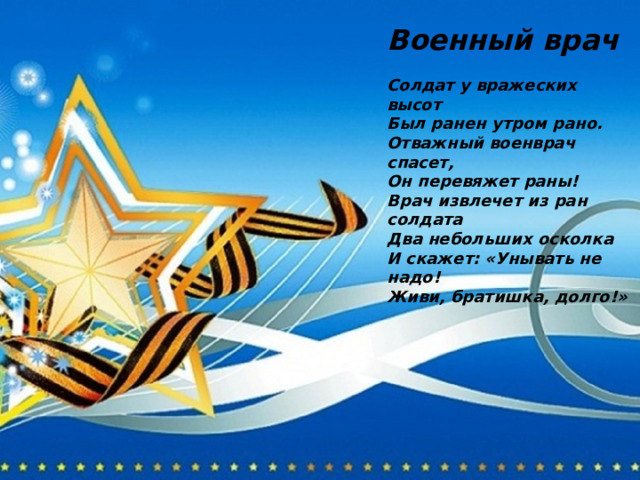 Военный врач  Солдат у вражеских высот Был ранен утром рано. Отважный военврач спасет, Он перевяжет раны! Врач извлечет из ран солдата Два небольших осколка И скажет: «Унывать не надо! Живи, братишка, долго!» 