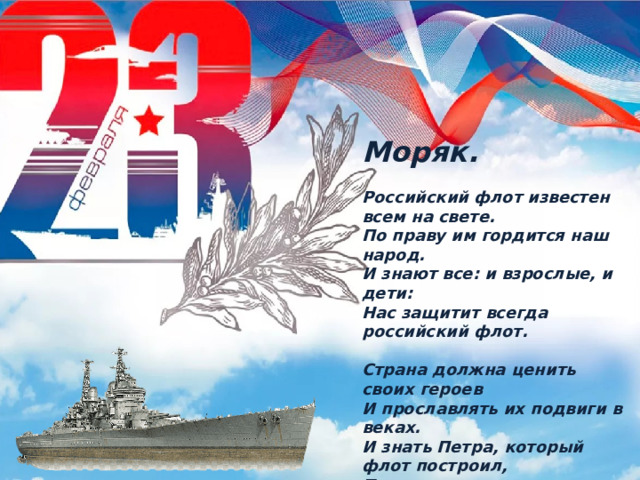 Моряк.  Российский флот известен всем на свете. По праву им гордится наш народ. И знают все: и взрослые, и дети: Нас защитит всегда российский флот.  Страна должна ценить своих героев И прославлять их подвиги в веках. И знать Петра, который флот построил, Прославив русского простого моряка. 