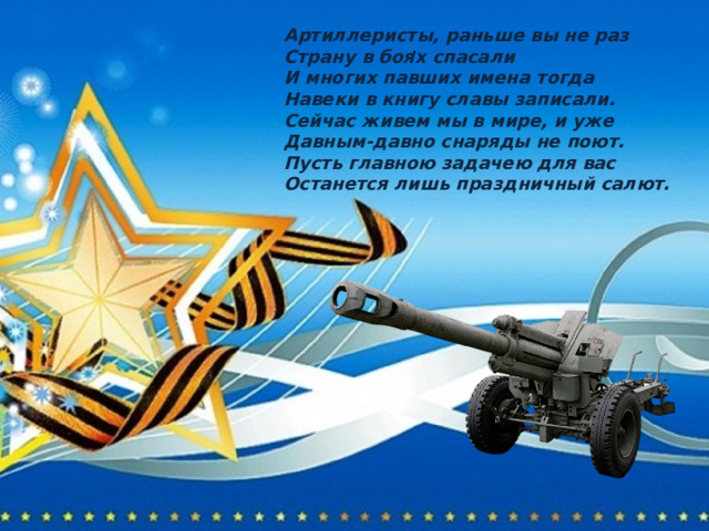 Артиллеристы, раньше вы не раз Страну в боях спасали И многих павших имена тогда Навеки в книгу славы записали. Сейчас живем мы в мире, и уже Давным-давно снаряды не поют. Пусть главною задачею для вас Останется лишь праздничный салют. . 