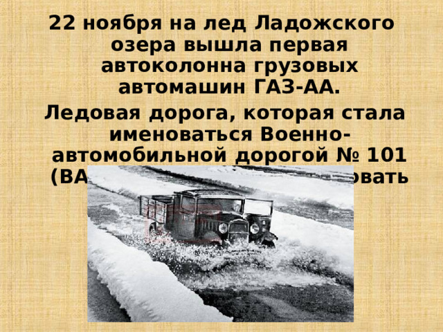 22 ноября на лед Ладожского озера вышла первая автоколонна грузовых автомашин ГАЗ-АА.  Ледовая дорога, которая стала именоваться Военно-автомобильной дорогой № 101 (ВАД-101), начала действовать 26 ноября 1941 года. 13 