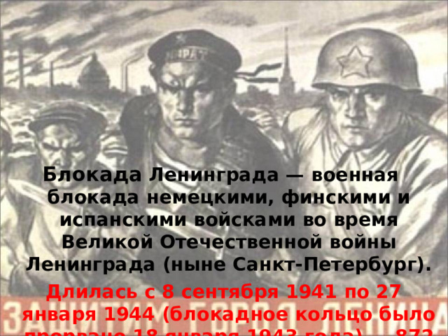 Блокада Ленинграда — военная блокада немецкими, финскими и испанскими войсками во время Великой Отечественной войны Ленинграда (ныне Санкт-Петербург).  Длилась с 8 сентября 1941 по 27 января 1944 (блокадное кольцо было прорвано 18 января 1943 года) — 87 2 дня.  