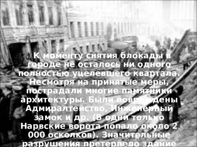 ) К моменту снятия блокады в городе не осталось ни одного полностью уцелевшего квартала. Несмотря на принятые меры, пострадали многие памятники архитектуры. Были повреждены Адмиралтейство, Инженерный замок и др. (В одни только Нарвские ворота попало около 2 000 осколков). Значительные разрушения претерпело здание Кировского театра оперы и балета (Мариинского)  