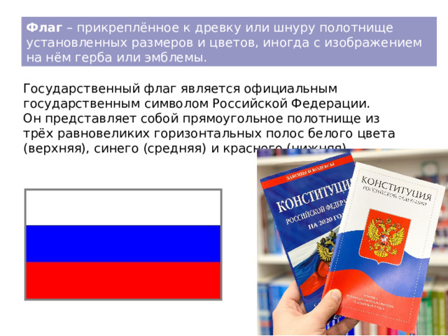 Флаг – прикреплённое к древку или шнуру полотнище установленных размеров и цветов, иногда с изображением на нём герба или эмблемы. Государственный флаг является официальным государственным символом Российской Федерации. Он представляет собой прямоугольное полотнище из трёх равновеликих горизонтальных полос белого цвета (верхняя), синего (средняя) и красного (нижняя). 