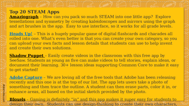 Top 20 STEAM Apps Amaziograph  – How can you pack so much STEAM into one little app?  Explore tessellations and symmetry by creating kaleidoscopes and mirrors using the graph and art brushes in the app.  Easy to use interface, so it works for all grade levels. Heads Up!   – This is a hugely popular game of digital flashcards and charades all rolled into one. What’s even better is that you can create your own category, so you can upload your own facts and lesson details that students can use to help invent and create their own solutions. Shadow Puppet  – Easily create videos in the classroom with this free app by SeeSaw. Students as young as five can make videos to tell stories, explain ideas, or document their learning. 30+ lesson ideas supporting Common Core to make it easy to get started! Adobe Capture   – We are loving all of the free tools that Adobe has been releasing recently and this one is at the top of our list. The app lets users take a photo of something and then trace the outline. A student can then erase parts, color it in, or enhance areas, all based on the initial sketch provided by the photo. Bloxels  – Gaming is definitely “in” and this app makes it super easy for students to design their own.  Students can use design-thinking to create their own characters, layouts and stories and then transform them into their own unique game. 