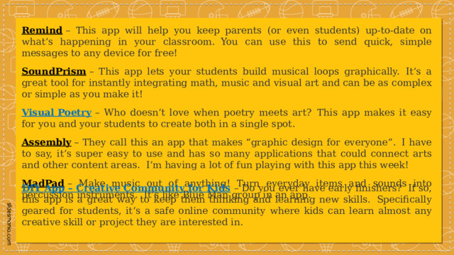 Remind  – This app will help you keep parents (or even students) up-to-date on what’s happening in your classroom.  You can use this to send quick, simple messages to any device for free! SoundPrism  – This app lets your students build musical loops graphically.  It’s a great tool for instantly integrating math, music and visual art and can be as complex or simple as you make it! Visual Poetry   – Who doesn’t love when poetry meets art?  This app makes it easy for you and your students to create both in a single spot. Assembly  – They call this an app that makes “graphic design for everyone”.  I have to say, it’s super easy to use and has so many applications that could connect arts and other content areas.  I’m having a lot of fun playing with this app this week! MadPad  – Make music out of anything! Turn everyday items and sounds into percussion instruments.  It’s like Blue Man group in an app. DIY App – Creative Community for Kids   – Do you ever have early finishers?  If so, this app is a great way to keep them thinking and learning new skills.  Specifically geared for students, it’s a safe online community where kids can learn almost any creative skill or project they are interested in. 