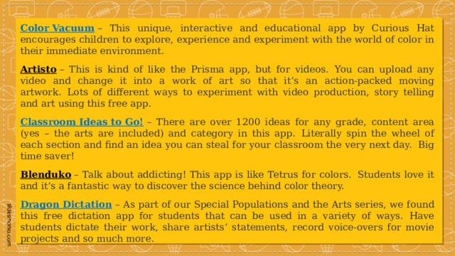 Color Vacuum   – This unique, interactive and educational app by Curious Hat encourages children to explore, experience and experiment with the world of color in their immediate environment. Artisto  – This is kind of like the Prisma app, but for videos.  You can upload any video and change it into a work of art so that it’s an action-packed moving artwork.  Lots of different ways to experiment with video production, story telling and art using this free app. Classroom Ideas to Go!   – There are over 1200 ideas for any grade, content area (yes – the arts are included) and category in this app.  Literally spin the wheel of each section and find an idea you can steal for your classroom the very next day.  Big time saver! Blenduko  – Talk about addicting! This app is like Tetrus for colors.  Students love it and it’s a fantastic way to discover the science behind color theory. Dragon Dictation   – As part of our Special Populations and the Arts series, we found this free dictation app for students that can be used in a variety of ways.  Have students dictate their work, share artists’ statements, record voice-overs for movie projects and so much more. 