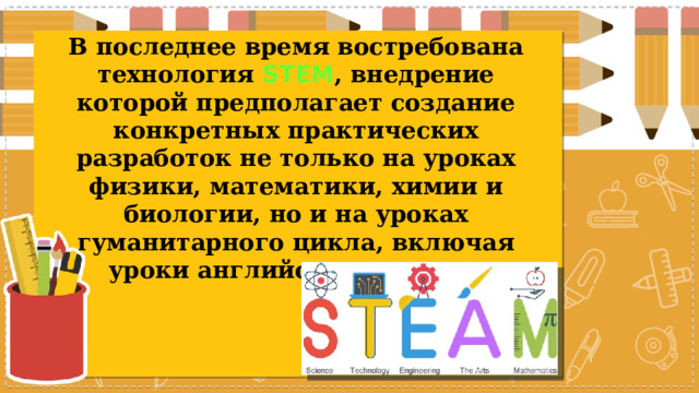 В последнее время востребована технология STEM , внедрение которой предполагает создание конкретных практических разработок не только на уроках физики, математики, химии и биологии, но и на уроках гуманитарного цикла, включая уроки английского языка. 