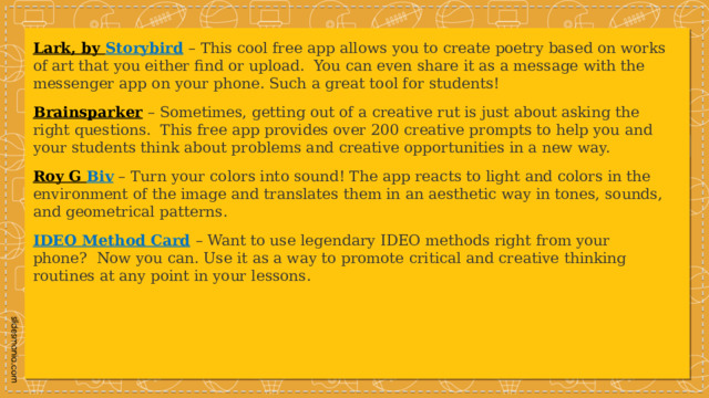 Lark, by Storybird   – This cool free app allows you to create poetry based on works of art that you either find or upload.  You can even share it as a message with the messenger app on your phone. Such a great tool for students! Brainsparker  – Sometimes, getting out of a creative rut is just about asking the right questions.  This free app provides over 200 creative prompts to help you and your students think about problems and creative opportunities in a new way. Roy G Biv   – Turn your colors into sound! The app reacts to light and colors in the environment of the image and translates them in an aesthetic way in tones, sounds, and geometrical patterns. IDEO Method Card   – Want to use legendary IDEO methods right from your phone?  Now you can. Use it as a way to promote critical and creative thinking routines at any point in your lessons. 