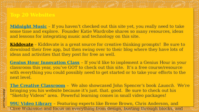 Top 20 Websites Midnight Music   – If you haven’t checked out this site yet, you really need to take some time and explore.  Founder Katie Wardrobe shares so many resources, ideas and lessons for integrating music and technology on this site. Kiddovate  – Kiddovate is a great source for creative thinking prompts!  Be sure to download their free app, but then swing over to their blog where they have lots of ideas and activities that they post for free as well. Genius Hour Innovation Class   – If you’d like to implement a Genius Hour in your classroom this year, you’ve GOT to check out this site.  It’s a free course/resource with everything you could possibly need to get started or to take your efforts to the next level. The Creative Classroom   –   We also showcased John Spencer’s book  Launch .  We’re bringing you his website because it’s just. that. good.  Be sure to check out his “Sketchy Videos” area.  Powerful learning comes in small video packages! 99U Video Library   – Featuring experts like Brene Brown, Chris Anderson, and Clive Wilkinson and focus on everything from design, busting through blocks, and how to fail forward. Inspirational and educational.  Bonus: some of these could be a great video to show at the beginning-of-the-year PD days! 