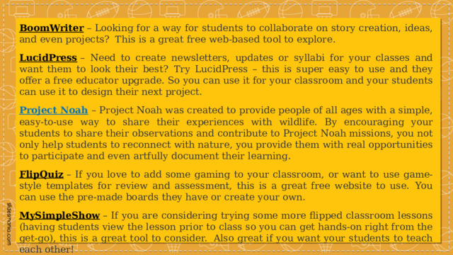 BoomWriter  – Looking for a way for students to collaborate on story creation, ideas, and even projects?  This is a great free web-based tool to explore. LucidPress  – Need to create newsletters, updates or syllabi for your classes and want them to look their best?  Try LucidPress – this is super easy to use and they offer a free educator upgrade. So you can use it for your classroom and your students can use it to design their next project. Project Noah   – Project Noah was created to provide people of all ages with a simple, easy-to-use way to share their experiences with wildlife. By encouraging your students to share their observations and contribute to Project Noah missions, you not only help students to reconnect with nature, you provide them with real opportunities to participate and even artfully document their learning. FlipQuiz  – If you love to add some gaming to your classroom, or want to use game-style templates for review and assessment, this is a great free website to use.  You can use the pre-made boards they have or create your own. MySimpleShow  – If you are considering trying some more flipped classroom lessons (having students view the lesson prior to class so you can get hands-on right from the get-go), this is a great tool to consider.  Also great if you want your students to teach each other! 