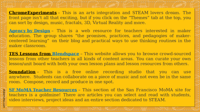 ChromeExperiments  – This is an arts integration and STEAM lovers dream.  The front page isn’t all that exciting, but if you click on the “Themes” tab at the top, you can sort by design, music, fractals, 3D, Virtual Reality and more.  Agency by Design   – This is a web resource for teachers interested in maker education. The group shares “the promises, practices, and pedagogies of maker-centered learning”  on their blog and practical ways to use thinking routines in the maker classroom. TES Lessons from Blendspace   – This website allows you to browse crowd-sourced lessons from other teachers in all kinds of content areas.  You can curate your own lesson/unit board with both your own lesson plans and lesson resources from others. Soundation  – This is a free online recording studio that you can use anywhere.  Students can collaborate on a piece of music and not even be in the same room.  Compose, record and produce in one spot. SF MoMA Teacher Resources   – This section of the San Francisco MoMA site for teachers is a goldmine!  There are articles you can select and read with students, video interviews, project ideas and an entire section dedicated to STEAM. 