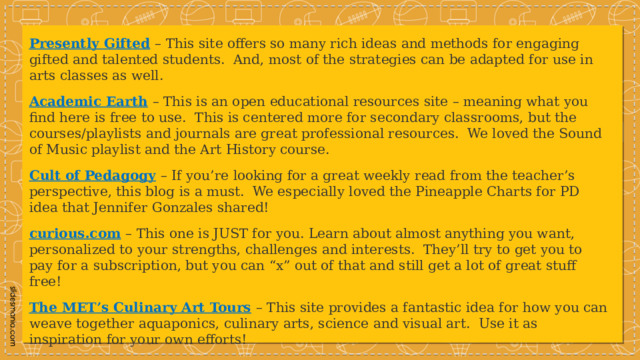 Presently Gifted   – This site offers so many rich ideas and methods for engaging gifted and talented students.  And, most of the strategies can be adapted for use in arts classes as well.  Academic Earth   – This is an open educational resources site – meaning what you find here is free to use.  This is centered more for secondary classrooms, but the courses/playlists and journals are great professional resources.  We loved the Sound of Music playlist and the Art History course. Cult of Pedagogy   – If you’re looking for a great weekly read from the teacher’s perspective, this blog is a must.  We especially loved the Pineapple Charts for PD idea that Jennifer Gonzales shared! curious.com   – This one is JUST for you. Learn about almost anything you want, personalized to your strengths, challenges and interests.  They’ll try to get you to pay for a subscription, but you can “x” out of that and still get a lot of great stuff free! The MET’s Culinary Art Tours   – This site provides a fantastic idea for how you can weave together aquaponics, culinary arts, science and visual art.  Use it as inspiration for your own efforts! 