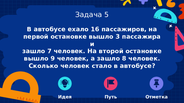 Задача 5 В автобусе ехало 16 пассажиров, на первой остановке вышло 3 пассажира и зашло 7 человек. На второй остановке вышло 9 человек, а зашло 8 человек. Сколько человек стало в автобусе?  Идея Отметка Путь 