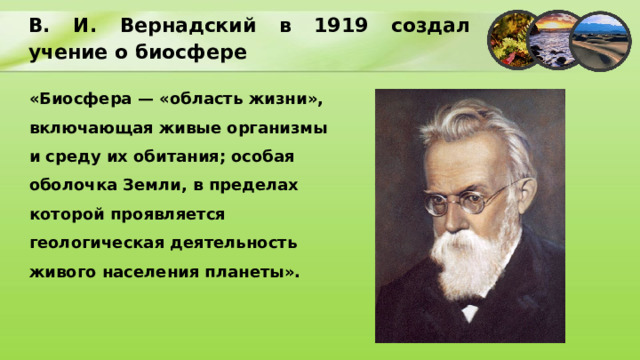 В. И. Вернадский в 1919 создал учение о биосфере «Биосфера — «область жизни», включающая живые организмы и среду их обитания; особая оболочка Земли, в пределах которой проявляется геологическая деятельность живого населения планеты». 