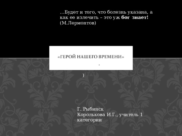 … Будет и того, что болезнь указана, а как ее излечить – это уж бог знает! (М.Лермонтов) М.Ю. Лермонтов ) Г. Рыбинск Королькова И.Г., учитель 1 категории 