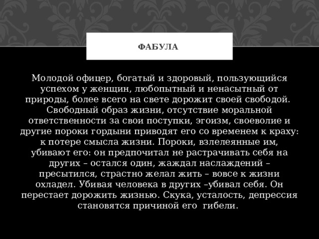 ФАБУЛА Молодой офицер, богатый и здоровый, пользующийся успехом у женщин, любопытный и ненасытный от природы, более всего на свете дорожит своей свободой. Свободный образ жизни, отсутствие моральной ответственности за свои поступки, эгоизм, своеволие и другие пороки гордыни приводят его со временем к краху: к потере смысла жизни. Пороки, взлелеянные им, убивают его: он предпочитал не растрачивать себя на других – остался один, жаждал наслаждений – пресытился, страстно желал жить – вовсе к жизни охладел. Убивая человека в других –убивал себя. Он перестает дорожить жизнью. Скука, усталость, депрессия становятся причиной его гибели. 