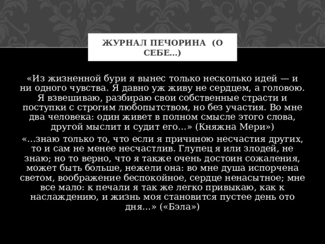 ЖУРНАЛ ПЕЧОРИНА (О СЕБЕ…) «Из жизненной бури я вынес только несколько идей — и ни одного чувства. Я давно уж живу не сердцем, а головою. Я взвешиваю, разбираю свои собственные страсти и поступки с строгим любопытством, но без участия. Во мне два человека: один живет в полном смысле этого слова, другой мыслит и судит его…» (Княжна Мери») «…знаю только то, что если я причиною несчастия других, то и сам не менее несчастлив. Глупец я или злодей, не знаю; но то верно, что я также очень достоин сожаления, может быть больше, нежели она: во мне душа испорчена светом, воображение беспокойное, сердце ненасытное; мне все мало: к печали я так же легко привыкаю, как к наслаждению, и жизнь моя становится пустее день ото дня…» («Бэла») 
