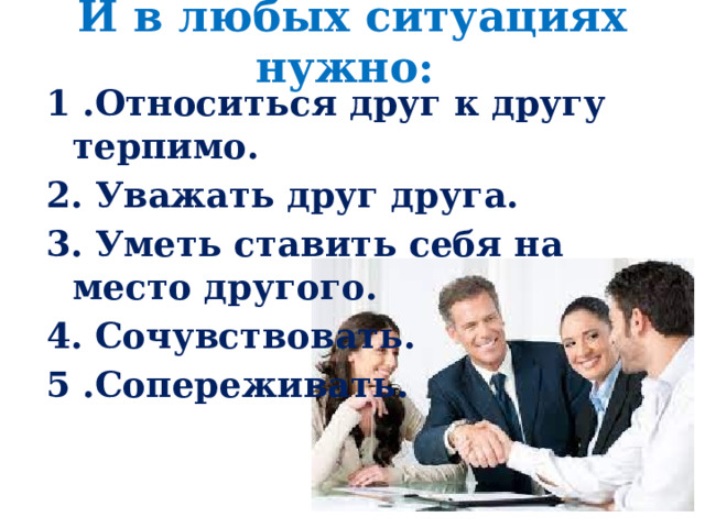 И в любых ситуациях нужно:   1 .Относиться друг к другу терпимо. 2. Уважать друг друга. 3. Уметь ставить себя на место другого. 4. Сочувствовать. 5 .Сопереживать. 