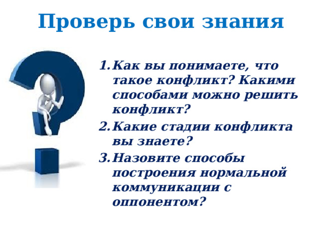 Проверь свои знания Как вы понимаете, что такое конфликт? Какими способами можно решить конфликт? Какие стадии конфликта вы знаете? Назовите способы построения нормальной коммуникации с оппонентом? 