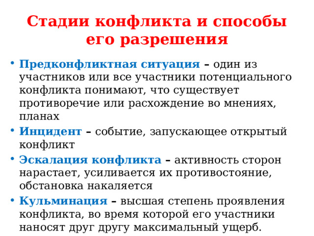 Стадии конфликта и способы его разрешения Предконфликтная ситуация – один из участников или все участники потенциального конфликта понимают, что существует противоречие или расхождение во мнениях, планах Инцидент – событие, запускающее открытый конфликт Эскалация конфликта – активность сторон нарастает, усиливается их противостояние, обстановка накаляется Кульминация – высшая степень проявления конфликта, во время которой его участники наносят друг другу максимальный ущерб.  