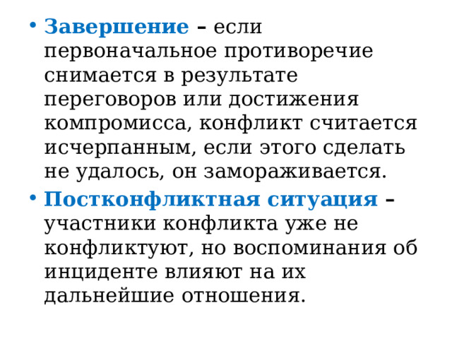 Завершение – если первоначальное противоречие снимается в результате переговоров или достижения компромисса, конфликт считается исчерпанным, если этого сделать не удалось, он замораживается. Постконфликтная ситуация – участники конфликта уже не конфликтуют, но воспоминания об инциденте влияют на их дальнейшие отношения. 