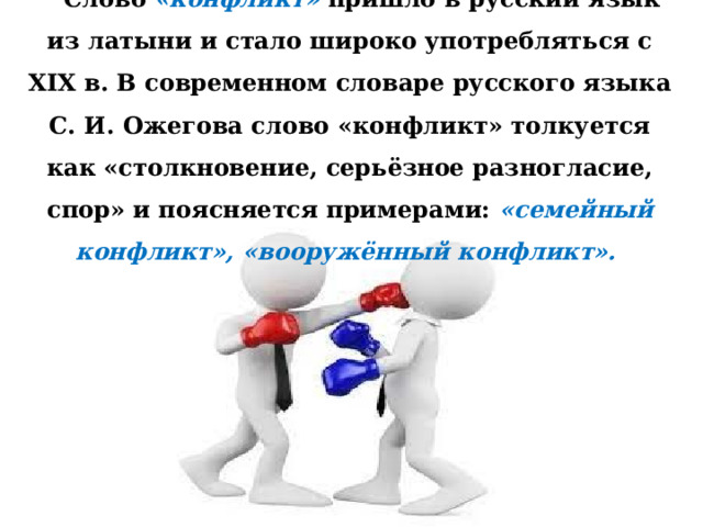  Слово «конфликт» пришло в русский язык из латыни и стало широко употребляться с ХIХ в. В современном словаре русского языка С. И. Ожегова слово «конфликт» толкуется как «столкновение, серьёзное разногласие, спор» и поясняется примерами: «семейный конфликт», «вооружённый конфликт». 