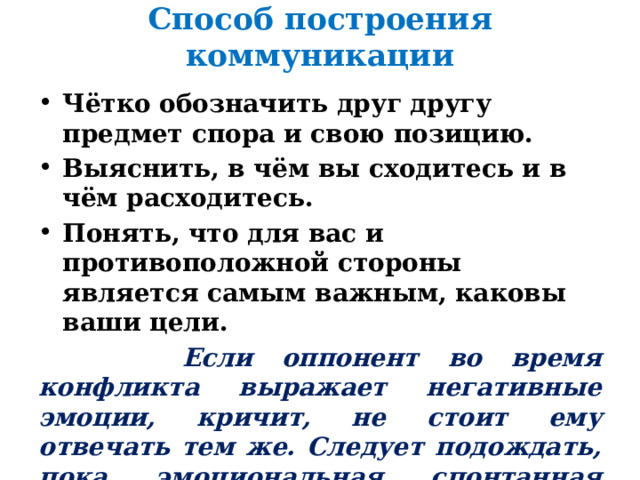 Способ построения коммуникации Чётко обозначить друг другу предмет спора и свою позицию. Выяснить, в чём вы сходитесь и в чём расходитесь. Понять, что для вас и противоположной стороны является самым важным, каковы ваши цели.  Если оппонент во время конфликта выражает негативные эмоции, кричит, не стоит ему отвечать тем же. Следует подождать, пока эмоциональная спонтанная вспышка сойдёт на нет, и продолжить общение. 