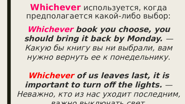 Whichever   используется, когда предполагается какой-либо выбор: Whichever book you choose, you should bring it back by Monday. — Какую бы книгу вы ни выбрали, вам нужно вернуть ее к понедельнику.  Whichever of us leaves last, it is important to turn off the lights. — Неважно, кто из нас уходит последним, важно выключать свет. 