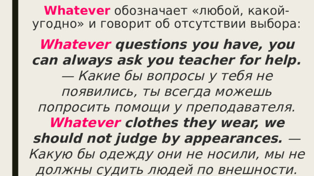 Whatever  обозначает «любой, какой-угодно» и говорит об отсутствии выбора: Whatever questions you have, you can always ask you teacher for help. — Какие бы вопросы у тебя не появились, ты всегда можешь попросить помощи у преподавателя.  Whatever clothes they wear, we should not judge by appearances. — Какую бы одежду они не носили, мы не должны судить людей по внешности. 