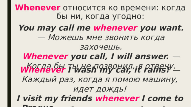 Whenever  относится ко времени: когда бы ни, когда угодно: You may call me whenever you want. — Можешь мне звонить когда захочешь.  Whenever you call, I will answer. — Когда бы ты не позвонил, я отвечу. Whenever I wash my car, it rains! — Каждый раз, когда я помою машину, идет дождь!  I visit my friends whenever I come to Prague. — Я навещаю своих друзей всякий раз, когда приезжею в Прагу. 