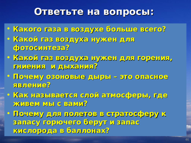 Ответьте на вопросы: Какого газа в воздухе больше всего? Какой газ воздуха нужен для фотосинтеза? Какой газ воздуха нужен для горения, гниения и дыхания? Почему озоновые дыры – это опасное явление? Как называется слой атмосферы, где живем мы с вами? Почему для полетов в стратосферу к запасу горючего берут и запас кислорода в баллонах?  