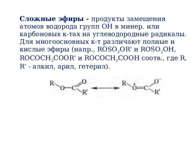 Сложные эфиры - продукты замещения атомов водорода групп ОН в минер. или карбоновых к-тах на углеводородные радикалы. Для многоосновных к-т различают полные и кислые эфиры (напр., ROSO 2 OR' и ROSO 2 OH, ROCOCH 2 COOR' и ROCOCH 2 COOH соотв., где R, R' - алкил, арил, гетерил). 