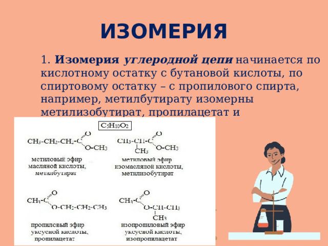 ИЗОМЕРИЯ 1. Изомерия углеродной цепи начинается по кислотному остатку с бутановой кислоты, по спиртовому остатку – с пропилового спирта, например, метилбутирату изомерны метилизобутират, пропилацетат и изопропилацетат . 
